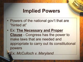 Implied Powers
• Powers of the national gov’t that are
“hinted at”
• Ex: The Necessary and Proper
Clause - Congress has the power to
make laws that are needed and
appropriate to carry out its constitutional
powers
• Ex: McCulloch v. Maryland
 