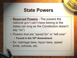 State Powers
• Reserved Powers - The powers the
national gov’t can’t have belong to the
states (as long as the Constitution doesn’t
say “no”)
• Powers that are “saved for” or “left over”
• Found in the 10th Amendment
• Ex: marriage laws, liquor laws, speed
limits, schools, etc.
 
