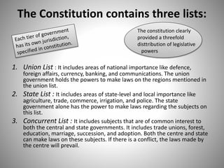 The Constitution contains three lists:
1. Union List : It includes areas of national importance like defence,
foreign affairs, currency, banking, and communications. The union
government holds the powers to make laws on the regions mentioned in
the union list.
2. State List : It includes areas of state-level and local importance like
agriculture, trade, commerce, irrigation, and police. The state
government alone has the power to make laws regarding the subjects on
this list.
3. Concurrent List : It includes subjects that are of common interest to
both the central and state governments. It includes trade unions, forest,
education, marriage, succession, and adoption. Both the centre and state
can make laws on these subjects. If there is a conflict, the laws made by
the centre will prevail.
The constitution clearly
provided a threefold
disttribution of legislative
powers
 