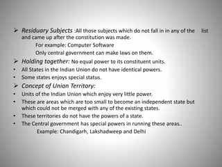  Residuary Subjects :All those subjects which do not fall in in any of the list
and came up after the constitution was made.
For example: Computer Software
Only central government can make laws on them.
 Holding together: No equal power to its constituent units.
• All States in the Indian Union do not have identical powers.
• Some states enjoys special status.
 Concept of Union Territory:
• Units of the Indian Union which enjoy very little power.
• These are areas which are too small to become an independent state but
which could not be merged with any of the existing states.
• These territories do not have the powers of a state.
• The Central government has special powers in running these areas..
Example: Chandigarh, Lakshadweep and Delhi
 