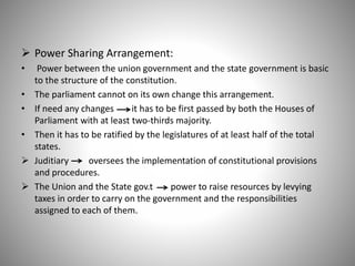  Power Sharing Arrangement:
• Power between the union government and the state government is basic
to the structure of the constitution.
• The parliament cannot on its own change this arrangement.
• If need any changes it has to be first passed by both the Houses of
Parliament with at least two-thirds majority.
• Then it has to be ratified by the legislatures of at least half of the total
states.
 Juditiary oversees the implementation of constitutional provisions
and procedures.
 The Union and the State gov.t power to raise resources by levying
taxes in order to carry on the government and the responsibilities
assigned to each of them.
 