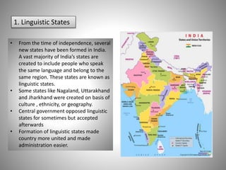 1. Linguistic States
• From the time of independence, several
new states have been formed in India.
A vast majority of India’s states are
created to include people who speak
the same language and belong to the
same region. These states are known as
linguistic states.
• Some states like Nagaland, Uttarakhand
and Jharkhand were created on basis of
culture , ethnicity, or geography.
• Central government opposed linguistic
states for sometimes but accepted
afterwards
• Formation of linguistic states made
country more united and made
administration easier.
 