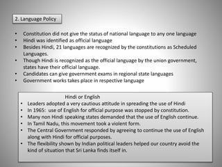 2. Language Policy
• Constitution did not give the status of national language to any one language
• Hindi was identified as official language
• Besides Hindi, 21 languages are recognized by the constitutions as Scheduled
Languages.
• Though Hindi is recognized as the official language by the union government,
states have their official language.
• Candidates can give government exams in regional state languages
• Government works takes place in respective language
Hindi or English
• Leaders adopted a very cautious attitude in spreading the use of Hindi
• In 1965: use of English for official purpose was stopped by constitution.
• Many non Hindi speaking states demanded that the use of English continue.
• In Tamil Nadu, this movement took a violent form.
• The Central Government responded by agreeing to continue the use of English
along with Hindi for official purposes.
• The flexibility shown by Indian political leaders helped our country avoid the
kind of situation that Sri Lanka finds itself in.
 