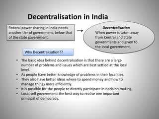 Decentralisation in India
Federal power sharing in India needs
another tier of government, below that
of the state government.
• The basic idea behind decentralisation is that there are a large
number of problems and issues which are best settled at the local
level.
• As people have better knowledge of problems in their localities.
• They also have better ideas where to spend money and how to
manage things more efficiently.
• It is possible for the people to directly participate in decision making.
• Local self government: the best way to realise one important
principal of democracy.
Decentralisation
When power is taken away
from Central and State
governments and given to
the local government.
Why Decentralisation??
 