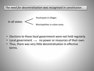 The need for decentralisation was recognised in constitution.
In all states
Panchayats in villages
Municipalities in urban areas
• Elections to these local government were not held regularly.
• Local government no power or resources of their own.
• Thus, there was very little decentralisation in effective
terms.
 