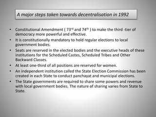 A major steps taken towards decentralisation in 1992
• Constitutional Amendment ( 73rd and 74th ) to make the third -tier of
democracy more powerful and effective.
• It is constitutionally mandatory to hold regular elections to local
government bodies.
• Seats are reserved in the elected bodies and the executive heads of these
institutions for the Scheduled Castes, Scheduled Tribes and Other
Backward Classes.
• At least one-third of all positions are reserved for women.
• An independent institution called the State Election Commission has been
created in each State to conduct panchayat and municipal elections.
• The State governments are required to share some powers and revenue
with local government bodies. The nature of sharing varies from State to
State.
 