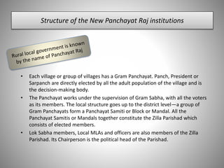 Structure of the New Panchayat Raj institutions
• Each village or group of villages has a Gram Panchayat. Panch, President or
Sarpanch are directly elected by all the adult population of the village and is
the decision-making body.
• The Panchayat works under the supervision of Gram Sabha, with all the voters
as its members. The local structure goes up to the district level—a group of
Gram Panchayats form a Panchayat Samiti or Block or Mandal. All the
Panchayat Samitis or Mandals together constitute the Zilla Parishad which
consists of elected members.
• Lok Sabha members, Local MLAs and officers are also members of the Zilla
Parishad. Its Chairperson is the political head of the Parishad.
 