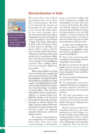 24
D
e
m
o
c
r
a
t
i
c
P
o
l
i
t
i
c
s
We noted above that federal
governments have two or more
tiers of governments. We have
so far discussed the two-tiers of
government in our country. But
a vast country like India cannot
be run only through these
two-tiers. States in India are as large as
independent countries of Europe. In
terms of population, Uttar Pradesh
is bigger than Russia, Maharashtra
is about as big as Germany. Many
of these States are internally very
diverse. There is thus a need for
power sharing within these States.
Federal power sharing in India needs
another tier of government, below
that of the State governments. This
is the rationale for decentralisation
of power. Thus, resulted a third-
tier of government, called local
government.
When power is taken away from
Central and State governments and
given to local government, it is called
decentralisation.Thebasicideabehind
decentralisationisthattherearealarge
number of problems and issues which
arebestsettledatthelocallevel.People
have better knowledge of problems
in their localities. They also have
better ideas on where to spend money
and how to manage things more
efficiently. Besides, at the local level
it is possible for the people to directly
participate in decision making. This
helpstoinculcateahabitofdemocratic
participation.Localgovernmentisthe
best way to realise one important
principle of democracy, namely local
self-government.
The need for decentralisation
was recognised in our Constitution.
Since then, there have been
several attempts to decentralise
So, we are like a
three-tier coach
in a train! I
always prefer the
lower berth!
power to the level of villages and
towns. Panchayats in villages and
municipalities in urban areas were
set up in all the States. But these
were directly under the control of
state governments. Elections to these
local governments were not held
regularly. Local governments did
not have any powers or resources of
their own. Thus, there was very little
decentralisation in effective terms.
A major step towards decentra-
lisation was taken in 1992. The
Constitution was amended to make
the third-tier of democracy more
powerful and effective.
 Now it is constitutionally
mandatory to hold regular elections
to local government bodies.
 Seats are reserved in the elected
bodies and the executive heads of
these institutions for the Scheduled
Castes, Scheduled Tribes and Other
Backward Classes.
 At least one-third of all positions
are reserved for women.
 An independent institution
called the State Election Commission
has been created in each State to
conduct panchayat and municipal
elections.
 The State governments are
required to share some powers and
revenue with local government
bodies. The nature of sharing varies
from State to State.
Rural local government is
popularly known by the name
panchayati raj. Each village, or a
group of villages in some States, has
a gram panchayat. This is a council
consisting of several ward members,
often called panch, and a president
or sarpanch. They are directly
Decentralisation in India
Chapter 2.indd 24 08-04-2022 12:31:16
Rationalised 2023-24
 