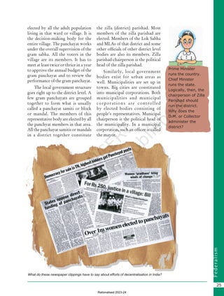F
e
d
e
r
a
l
i
s
m
25
elected by all the adult population
living in that ward or village. It is
the decision-making body for the
entire village. The panchayat works
under the overall supervision of the
gram sabha. All the voters in the
village are its members. It has to
meet at least twice or thrice in a year
to approve the annual budget of the
gram panchayat and to review the
performance of the gram panchayat.
The local government structure
goes right up to the district level. A
few gram panchayats are grouped
together to form what is usually
called a panchayat samiti or block
or mandal. The members of this
representative body are elected by all
the panchyat members in that area.
All the panchayat samitis or mandals
in a district together constitute
the zilla (district) parishad. Most
members of the zilla parishad are
elected. Members of the Lok Sabha
and MLAs of that district and some
other officials of other district level
bodies are also its members. Zilla
parishad chairperson is the political
head of the zilla parishad.
Similarly, local government
bodies exist for urban areas as
well. Municipalities are set up in
towns. Big cities are constituted
into municipal corporations. Both
municipalities and municipal
corporations are controlled
by elected bodies consisting of
people’s representatives. Municipal
chairperson is the political head of
the municipality. In a municipal
corporation, such an officer is called
the mayor.
Prime Minister
runs the country.
Chief Minister
runs the state.
Logically, then, the
chairperson of Zilla
Parishad should
run the district.
Why does the
D.M. or Collector
administer the
district?
What do these newspaper clippings have to say about efforts of decentralisation in India?
Chapter 2.indd 25 08-04-2022 12:31:18
Rationalised 2023-24
 