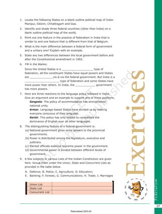 F
e
d
e
r
a
l
i
s
m
27
Exercises
1. Locate the following States on a blank outline political map of India:
Manipur, Sikkim, Chhattisgarh and Goa.
2. Identify and shade three federal countries (other than India) on a
blank outline political map of the world.
3. Point out one feature in the practice of federalism in India that is
similar to and one feature that is different from that of Belgium.
4. What is the main difference between a federal form of government
and a unitary one? Explain with an example.
5. State any two differences between the local government before and
after the Constitutional amendment in 1992.
6. Fill in the blanks:
Since the United States is a ­­­­­­­­­­­­­­­­­­­­___________________ type of
federation, all the constituent States have equal powers and States
are ______________vis-à-vis the federal government. But India is a
_____________________ type of federation and some States have
more power than others. In India, the ____________ government
has more powers.
7. Here are three reactions to the language policy followed in India.
Give an argument and an example to support any of these positions.
		
Sangeeta: The policy of accommodation has strengthened
national unity.
		
Arman: Language-based States have divided us by making
everyone conscious of their language.
		
Harish: This policy has only helped to consolidate the
dominance of English over all other languages.
8. The distinguishing feature of a federal government is:
(a) National government gives some powers to the provincial
governments.
(b) Power is distributed among the legislature, executive and
judiciary.
(c) Elected officials exercise supreme power in the government.
(d) Governmental power is divided between different levels of
government.
9. A few subjects in various Lists of the Indian Constitution are given
here. Group them under the Union, State and Concurrent Lists as
provided in the table below.
A. Defence; B. Police; C. Agriculture; D. Education;
E. Banking; F. Forests; G. Communications; H. Trade; I. Marriages
Union List
State List
Concurrent List
Chapter 2.indd 27 08-04-2022 12:31:20
Rationalised 2023-24
 