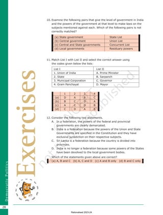28
D
e
m
o
c
r
a
t
i
c
P
o
l
i
t
i
c
s
1 2 3 4
(a) D A B C
(b) B C D A
(c) A C D B
(d) C D A B
Exercises
10. Examine the following pairs that give the level of government in India
and the powers of the government at that level to make laws on the
subjects mentioned against each. Which of the following pairs is not
correctly matched?
11. Match List I with List II and select the correct answer using 		
the codes given below the lists:
List I List II
1. Union of India A. Prime Minister
2. State B. Sarpanch
3. Municipal Corporation C. Governor
4. Gram Panchayat D. Mayor
12. Consider the following two statements.
A. In a federation, the powers of the federal and provincial
governments are clearly demarcated.
B. India is a federation because the powers of the Union and State
Governments are specified in the Constitution and they have
exclusive jurisdiction on their respective subjects.
C. Sri Lanka is a federation because the country is divided into
provinces.
D. India is no longer a federation because some powers of the States
have been devolved to the local government bodies.
Which of the statements given above are correct?
(a) A, B and C (b) A, C and D (c) A and B only (d) B and C only
(a) State government State List
(b) Central government Union List
(c) Central and State governments Concurrent List
(d) Local governments Residuary powers
Chapter 2.indd 28 08-04-2022 12:31:21
Rationalised 2023-24
 