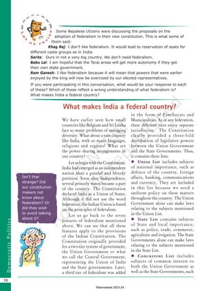 16
D
e
m
o
c
r
a
t
i
c
P
o
l
i
t
i
c
s
Isn’t that
strange? Did
our constitution
makers not
know about
federalism? Or
did they wish
to avoid talking
about it?
Some Nepalese citizens were discussing the proposals on the
adoption of federalism in their new constitution. This is what some of
them said:
Khag Raj: I don’t like federalism. It would lead to reservation of seats for
different caste groups as in India.
Sarita: Ours in not a very big country. We don’t need federalism.
Babu Lal: I am hopeful that the Terai areas will get more autonomy if they get
their own state government.
Ram Ganesh: I like federalism because it will mean that powers that were earlier
enjoyed by the king will now be exercised by our elected representatives.
If you were participating in this conversation, what would be your response to each
of these? Which of these reflect a wrong understanding of what federalism is?
What makes India a federal country?
We have earlier seen how small
countries like Belgium and Sri Lanka
face so many problems of managing
diversity. What about a vast country
like India, with so many languages,
religions and regions? What are
the power sharing arrangements in
our country?
LetusbeginwiththeConstitution.
India had emerged as an independent
nation after a painful and bloody
partition. Soon after Independence,
several princely states became a part
of the country. The Constitution
declared India as a Union of States.
Although it did not use the word
federation, the Indian Union is based
on the principles of federalism.
Let us go back to the seven
features of federalism mentioned
above. We can see that all these
features apply to the provisions
of the Indian Constitution. The
Constitution originally provided
for a two-tier system of government,
the Union Government or what
we call the Central Government,
representing the Union of India
and the State governments. Later,
a third tier of federalism was added
in the form of Panchayats and
Municipalities. As in any federation,
these different tiers enjoy separate
jurisdiction. The Constitution
clearly provided a three-fold
distribution of legislative powers
between the Union Government
and the State Governments. Thus,
it contains three lists:
 Union List includes subjects
of national importance, such as
defence of the country, foreign
affairs, banking, communications
and currency. They are included
in this list because we need a
uniform policy on these matters
throughout the country. The Union
Government alone can make laws
relating to the subjects mentioned
in the Union List.
 State List contains subjects
of State and local importance,
such as police, trade, commerce,
agriculture and irrigation. The State
Governments alone can make laws
relating to the subjects mentioned
in the State List.
 Concurrent List includes
subjects of common interest to
both the Union Government as
well as the State Governments, such
What makes India a federal country?
Chapter 2.indd 16 08-04-2022 12:30:52
Rationalised 2023-24
 