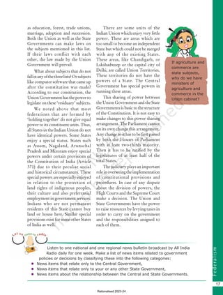 F
e
d
e
r
a
l
i
s
m
17
as education, forest, trade unions,
marriage, adoption and succession.
Both the Union as well as the State
Governments can make laws on
the subjects mentioned in this list.
If their laws conflict with each
other, the law made by the Union
Government will prevail.
What about subjects that do not
fallinanyofthethreelists?Orsubjects
like computer software that came up
after the constitution was made?
According to our constitution, the
Union Government has the power to
legislate on these ‘residuary’ subjects.
We noted above that most
federations that are formed by
‘holding together’ do not give equal
power to its constituent units. Thus,
all States in the Indian Union do not
have identical powers. Some States
enjoy a special status. States such
as Assam, Nagaland, Arunachal
Pradesh and Mizoram enjoy special
powers under certain provisions of
the Constitution of India (Article
371) due to their peculiar social
and historical circumstances. These
special powers are especially enjoyed
in relation to the protection of
land rights of indigenous peoples,
their culture and also preferential
employment in government services.
Indians who are not permanent
residents of this State cannot buy
land or house here. Similar special
provisions exist for some other States
of India as well.
Listen to one national and one regional news bulletin broadcast by All India
Radio daily for one week. Make a list of news items related to government
policies or decisions by classifying these into the following categories:
 News items that relate only to the Central Government,
 News items that relate only to your or any other State Government,
 News items about the relationship between the Central and State Governments.
There are some units of the
Indian Union which enjoy very little
power. These are areas which are
too small to become an independent
State but which could not be merged
with any of the existing States.
These areas, like Chandigarh, or
Lakshadweep or the capital city of
Delhi, are called Union Territories.
These territories do not have the
powers of a State. The Central
Government has special powers in
running these areas.
This sharing of power between
the Union Government and the State
Governments is basic to the structure
of the Constitution. It is not easy to
make changes to this power sharing
arrangement. The Parliament cannot
on its own change this arrangement.
Any change to it has to be first passed
by both the Houses of Parliament
with at least two-thirds majority.
Then it has to be ratified by the
legislatures of at least half of the
total States.
The judiciary plays an important
roleinoverseeingtheimplementation
of constitutional provisions and
procedures. In case of any dispute
about the division of powers, the
High Courts and the Supreme Court
make a decision. The Union and
State Governments have the power
to raise resources by levying taxes in
order to carry on the government
and the responsibilities assigned to
each of them.
If agriculture and
commerce are
state subjects,
why do we have
ministers of
agriculture and
commerce in the
Union cabinet?
Chapter 2.indd 17 08-04-2022 12:30:53
Rationalised 2023-24
 