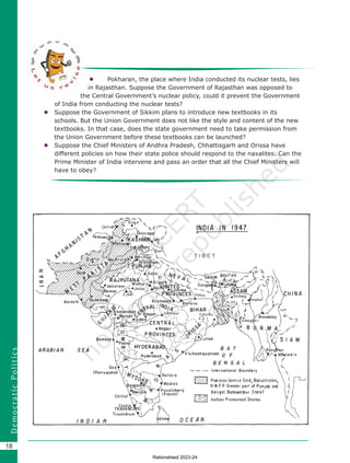 18
D
e
m
o
c
r
a
t
i
c
P
o
l
i
t
i
c
s
 Pokharan, the place where India conducted its nuclear tests, lies
in Rajasthan. Suppose the Government of Rajasthan was opposed to
the Central Government’s nuclear policy, could it prevent the Government
of India from conducting the nuclear tests?
 Suppose the Government of Sikkim plans to introduce new textbooks in its
schools. But the Union Government does not like the style and content of the new
textbooks. In that case, does the state government need to take permission from
the Union Government before these textbooks can be launched?
 Suppose the Chief Ministers of Andhra Pradesh, Chhattisgarh and Orissa have
different policies on how their state police should respond to the naxalites. Can the
Prime Minister of India intervene and pass an order that all the Chief Ministers will
have to obey?
Chapter 2.indd 18 08-04-2022 12:30:55
Rationalised 2023-24
 