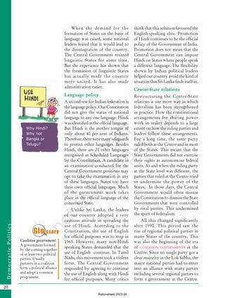 20
D
e
m
o
c
r
a
t
i
c
P
o
l
i
t
i
c
s
When the demand for the
formation of States on the basis of
language was raised, some national
leaders feared that it would lead to
the disintegration of the country.
The Central Government resisted
linguistic States for some time.
But the experience has shown that
the formation of linguistic States
has actually made the country
more united. It has also made
administration easier.
Language policy
A second test for Indian federation is
thelanguagepolicy.OurConstitution
did not give the status of national
language to any one language. Hindi
was identified as the official language.
But Hindi is the mother tongue of
only about 40 per cent of Indians.
Therefore,thereweremanysafeguards
to protect other languages. Besides
Hindi, there are 21 other languages
recognised as Scheduled Languages
by the Constitution. A candidate in
an examination conducted for the
Central Government positions may
opt to take the examination in any
of these languages. States too have
their own official languages. Much
of the government work takes
place in the official language of the
concerned State.
Unlike Sri Lanka, the leaders
of our country adopted a very
cautious attitude in spreading the
use of Hindi. According to the
Constitution, the use of English
for official purposes was to stop in
1965. However, many non-Hindi
speaking States demanded that the
use of English continue. In Tamil
Nadu, this movement took a violent
form. The Central Government
responded by agreeing to continue
the use of English along with Hindi
for official purposes. Many critics
think that this solution favoured the
English-speaking elite. Promotion
of Hindi continues to be the official
policy of the Government of India.
Promotion does not mean that the
Central Government can impose
Hindi on States where people speak
a different language. The flexibility
shown by Indian political leaders
helped our country avoid the kind of
situation that Sri Lanka finds itself in.
Centre-State relations
Restructuring the Centre-State
relations is one more way in which
federalism has been strengthened
in practice. How the constitutional
arrangements for sharing power
work in reality depends to a large
extent on how the ruling parties and
leaders follow these arrangements.
For a long time, the same party
ruled both at the Centre and in most
of the States. This meant that the
State Governments did not exercise
their rights as autonomous federal
units. As and when the ruling party
at the State level was different, the
parties that ruled at the Centre tried
to undermine the power of the
States. In those days, the Central
Government would often misuse
the Constitution to dismiss the State
Governments that were controlled
by rival parties. This undermined
the spirit of federalism.
All this changed significantly
after 1990. This period saw the
rise of regional political parties in
many States of the country. This
was also the beginning of the era
of coalition governments at the
Centre. Since no single party got a
clear majority in the Lok Sabha, the
major national parties had to enter
into an alliance with many parties
including several regional parties to
form a government at the Centre.
Coalition government:
A government formed
by the coming together
of at least two political
parties. Usually
partners in a coalition
form a political alliance
and adopt a common
programme.
Why Hindi?
Why not
Bangla or
Telugu?
Chapter 2.indd 20 08-04-2022 12:31:03
Rationalised 2023-24
 