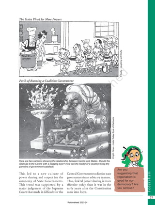 F
e
d
e
r
a
l
i
s
m
21
Here are two cartoons showing the relationship between Centre and States. Should the
State go to the Centre with a begging bowl? How can the leader of a coalition keep the
partners of government satisfied?
Are you
suggesting that
regionalism is
good for our
democracy? Are
you serious?
The States Plead for More Powers
©
Kutty
-
Laughing
with
Kutty
©
Ajith
Ninan
-
India
Today
Book
of
Cartoons
Perils of Running a Coalition Government
This led to a new culture of
power sharing and respect for the
autonomy of State Governments.
This trend was supported by a
major judgement of the Supreme
Court that made it difficult for the
Central Government to dismiss state
governments in an arbitrary manner.
Thus, federal power sharing is more
effective today than it was in the
early years after the Constitution
came into force.
Chapter 2.indd 21 08-04-2022 12:31:05
Rationalised 2023-24
 