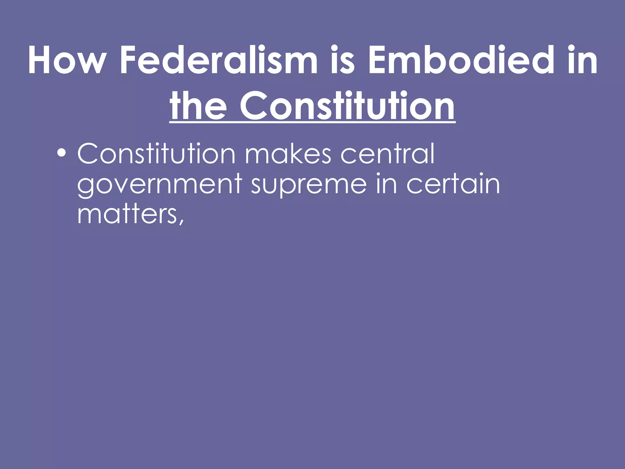 How Federalism is Embodied in  the Constitution Constitution makes central government supreme in certain matters,  BUT makes clear state governments have independent powers. Supremacy Clause  Article I, Section 8 Tenth Amendment (Reservation Clause) 