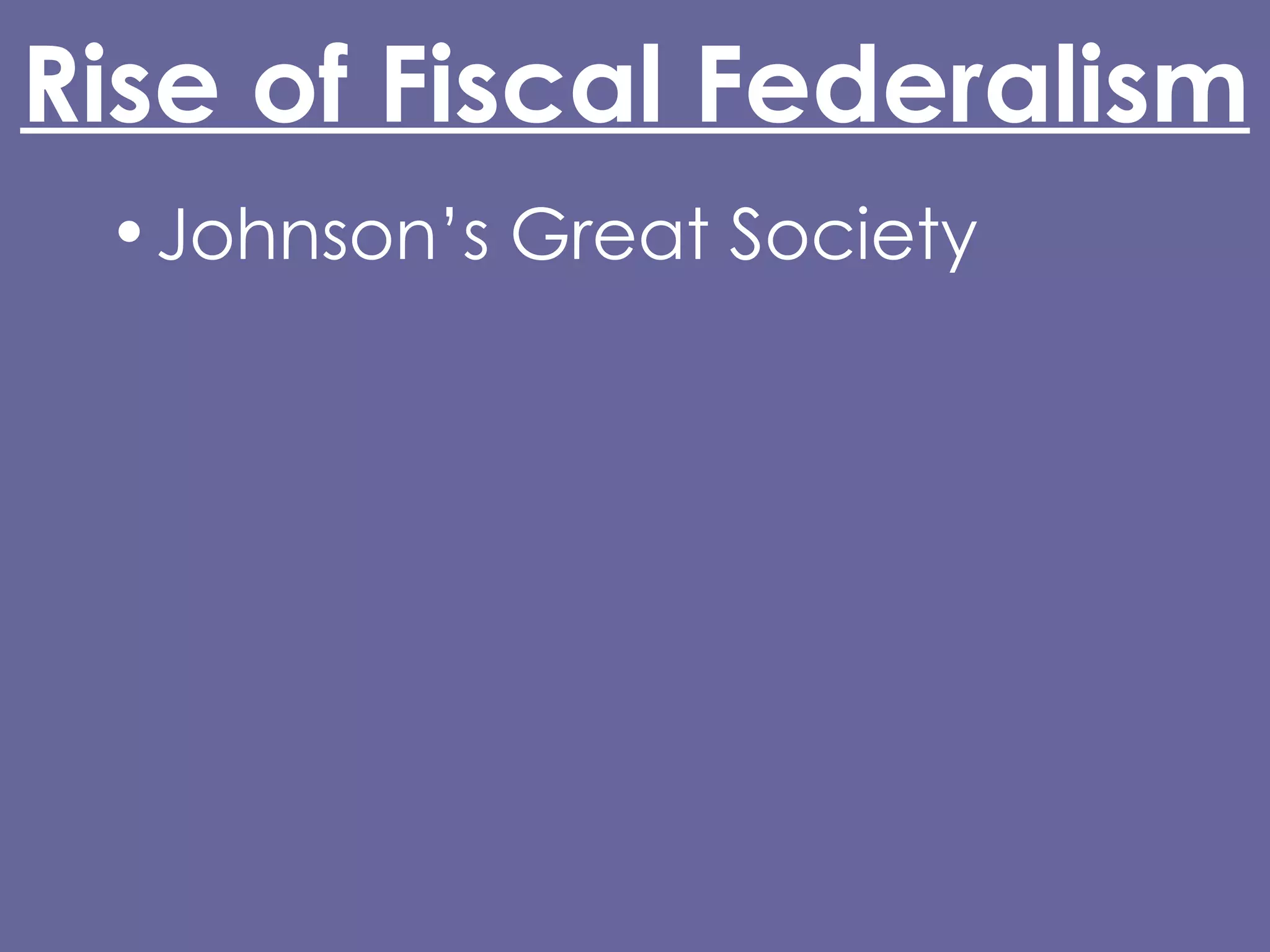 Rise of Fiscal Federalism Johnson’s Great Society Increased Federal spending made possible by: 16th Amendment (1913) Glass-Steagall Act (1932) Abandonment of the gold standard (Nixon) Grant-in-Aid 