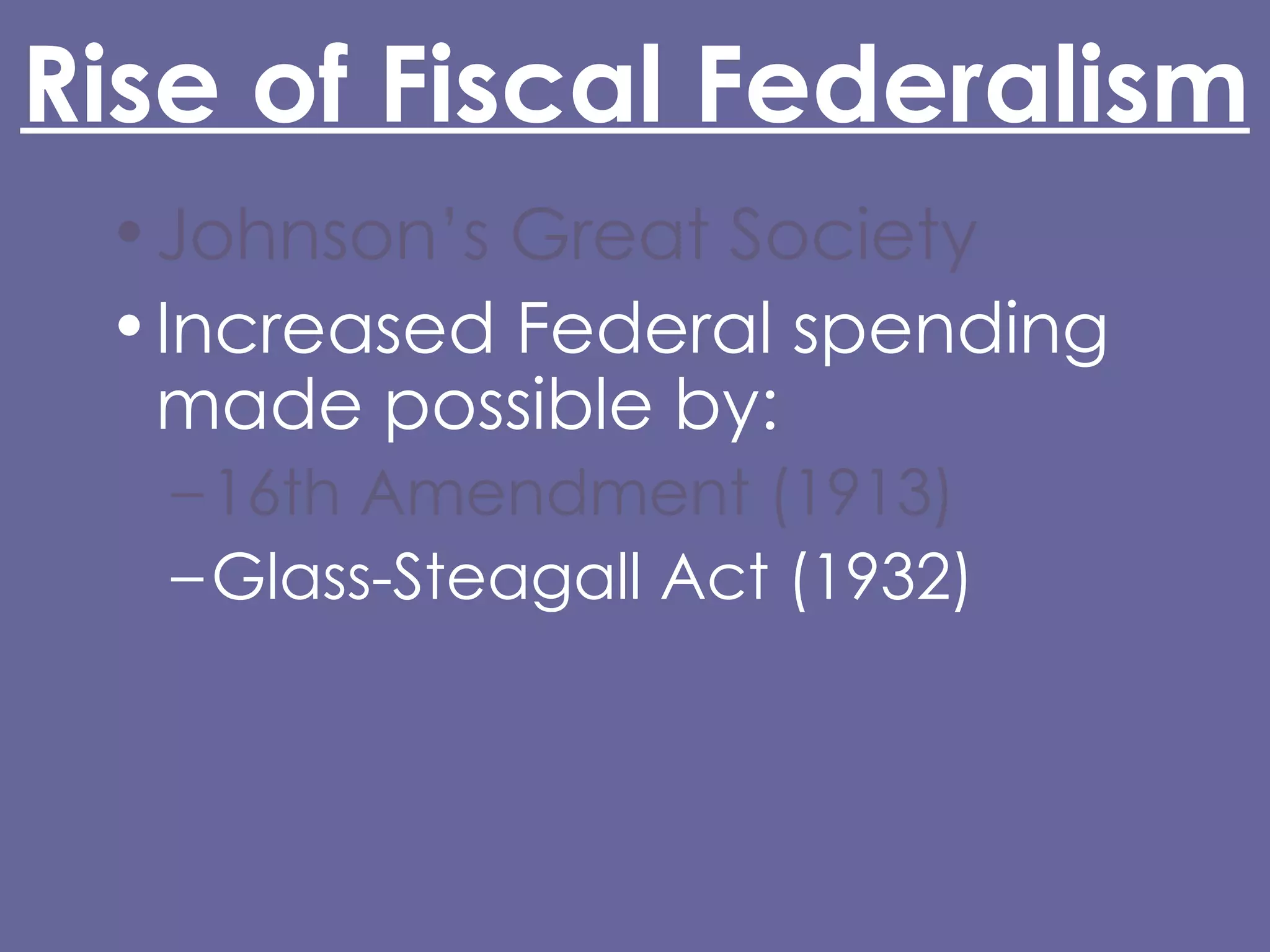 Rise of Fiscal Federalism Johnson’s Great Society Increased Federal spending made possible by: 16th Amendment (1913) Glass-Steagall Act (1932) Abandonment of the gold standard (Nixon) Grant-in-Aid 