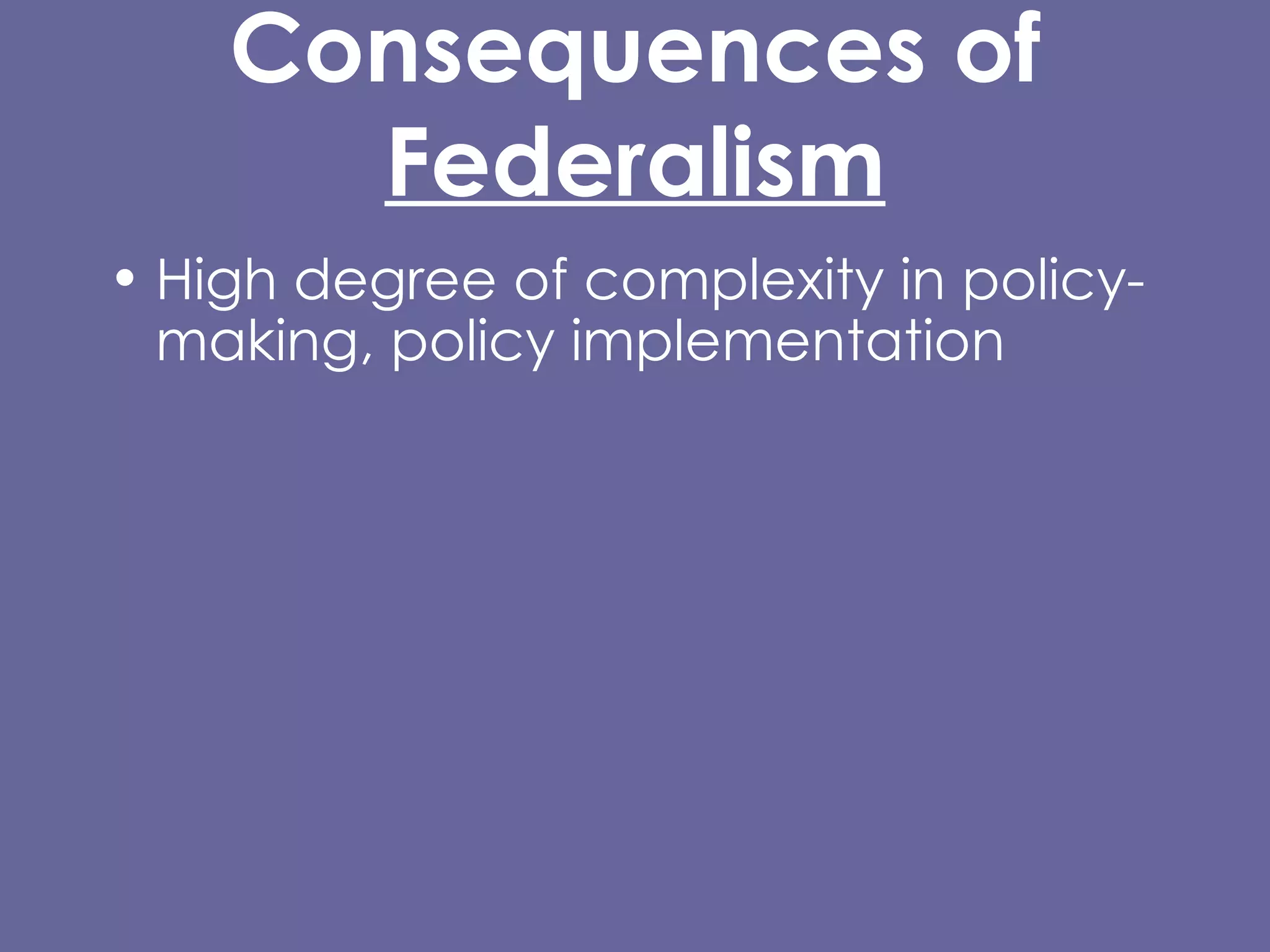 Consequences of  Federalism High degree of complexity in policy-making, policy implementation  Permits diversity of responses, allows experimentation @ state, local levels Entails substantial inequality of certain kinds Difficulty/impossibility of carrying out certain kinds of policies, protections at local level, or that cross state lines. 