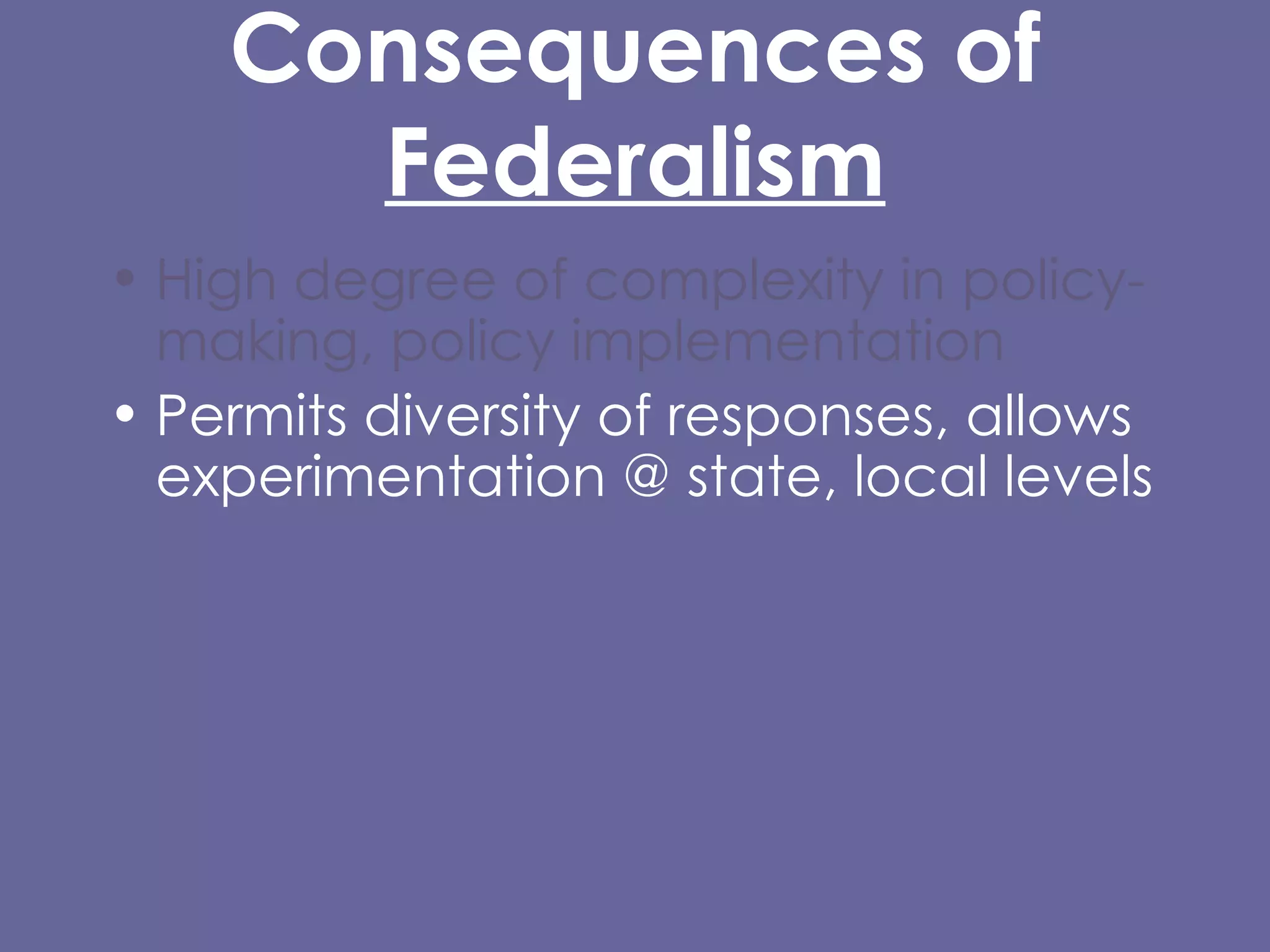 Consequences of  Federalism High degree of complexity in policy-making, policy implementation  Permits diversity of responses, allows experimentation @ state, local levels Entails substantial inequality of certain kinds Difficulty/impossibility of carrying out certain kinds of policies, protections at local level, or that cross state lines. 