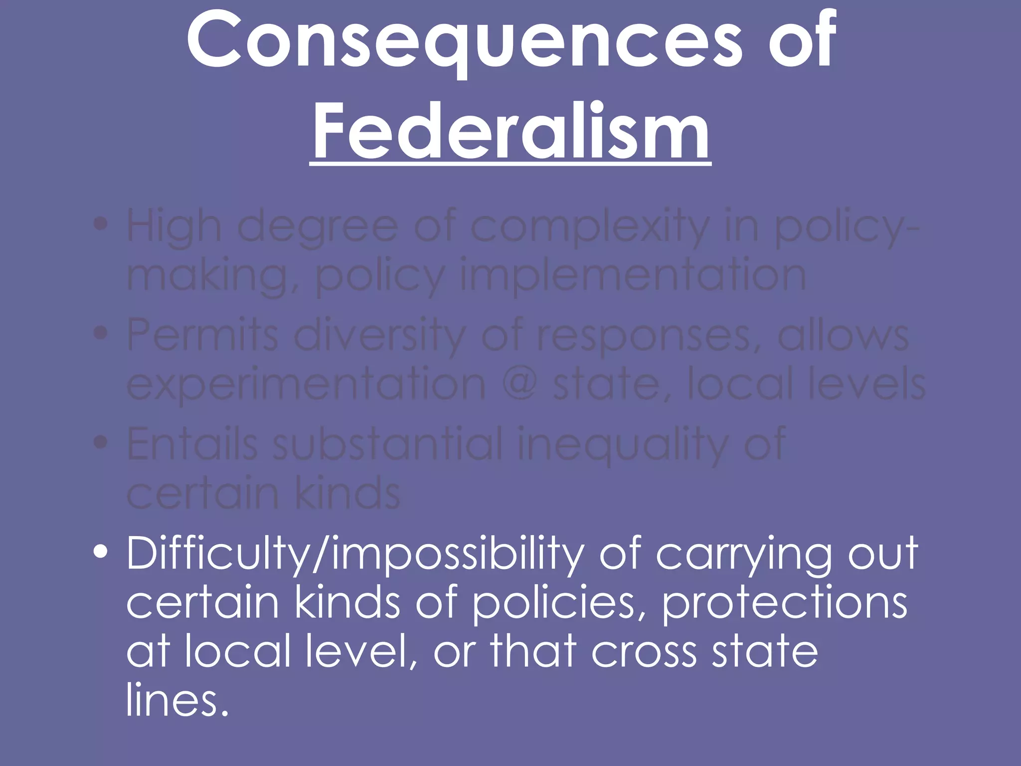 Consequences of  Federalism High degree of complexity in policy-making, policy implementation  Permits diversity of responses, allows experimentation @ state, local levels Entails substantial inequality of certain kinds Difficulty/impossibility of carrying out certain kinds of policies, protections at local level, or that cross state lines. 