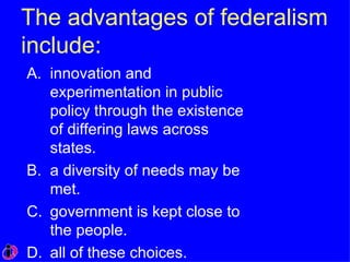 The advantages of federalism include: innovation and experimentation in public policy through the existence of differing laws across states. a diversity of needs may be met. government is kept close to the people. all of these choices. 