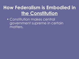How Federalism is Embodied in  the Constitution Constitution makes central government supreme in certain matters,  BUT makes clear state governments have independent powers. Supremacy Clause  Article I, Section 8 Tenth Amendment (Reservation Clause) 