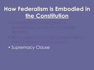 How Federalism is Embodied in  the Constitution Constitution makes central government supreme in certain matters,  BUT makes clear state governments have independent powers. Supremacy Clause  Article I, Section 8 Tenth Amendment (Reservation Clause) 