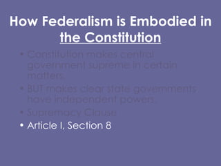 How Federalism is Embodied in  the Constitution Constitution makes central government supreme in certain matters,  BUT makes clear state governments have independent powers. Supremacy Clause  Article I, Section 8 Tenth Amendment (Reservation Clause) 