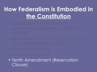 How Federalism is Embodied in  the Constitution Constitution makes central government supreme in certain matters,  BUT makes clear state governments have independent powers. Supremacy Clause  Article I, Section 8 Tenth Amendment (Reservation Clause) 
