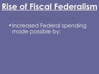 Rise of Fiscal Federalism Johnson’s Great Society Increased Federal spending made possible by: 16th Amendment (1913) Glass-Steagall Act (1932) Abandonment of the gold standard (Nixon) Grant-in-Aid 