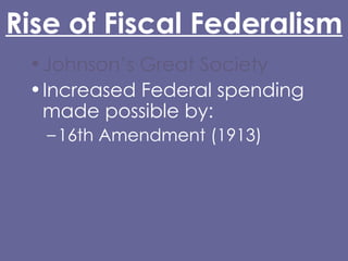 Rise of Fiscal Federalism Johnson’s Great Society Increased Federal spending made possible by: 16th Amendment (1913) Glass-Steagall Act (1932) Abandonment of the gold standard (Nixon) Grant-in-Aid 