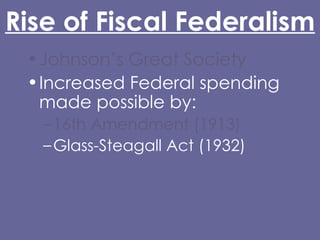 Rise of Fiscal Federalism Johnson’s Great Society Increased Federal spending made possible by: 16th Amendment (1913) Glass-Steagall Act (1932) Abandonment of the gold standard (Nixon) Grant-in-Aid 
