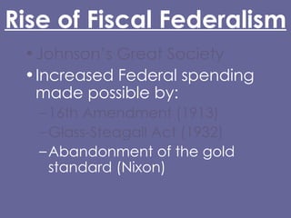 Rise of Fiscal Federalism Johnson’s Great Society Increased Federal spending made possible by: 16th Amendment (1913) Glass-Steagall Act (1932) Abandonment of the gold standard (Nixon) Grant-in-Aid 