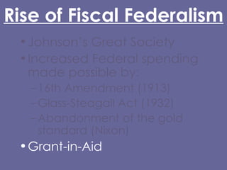 Rise of Fiscal Federalism Johnson’s Great Society Increased Federal spending made possible by: 16th Amendment (1913) Glass-Steagall Act (1932) Abandonment of the gold standard (Nixon) Grant-in-Aid 