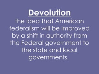 Devolution the idea that American federalism will be improved by a shift in authority from the Federal government to the state and local governments.  