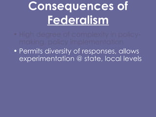 Consequences of  Federalism High degree of complexity in policy-making, policy implementation  Permits diversity of responses, allows experimentation @ state, local levels Entails substantial inequality of certain kinds Difficulty/impossibility of carrying out certain kinds of policies, protections at local level, or that cross state lines. 