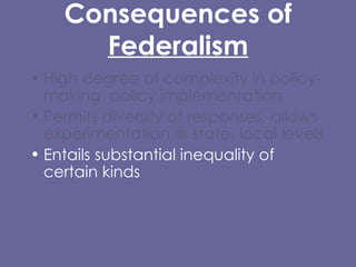 Consequences of  Federalism High degree of complexity in policy-making, policy implementation  Permits diversity of responses, allows experimentation @ state, local levels Entails substantial inequality of certain kinds Difficulty/impossibility of carrying out certain kinds of policies, protections at local level, or that cross state lines. 