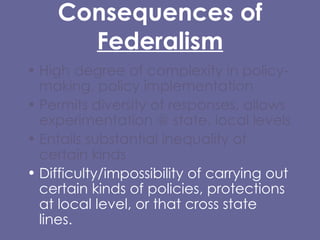 Consequences of  Federalism High degree of complexity in policy-making, policy implementation  Permits diversity of responses, allows experimentation @ state, local levels Entails substantial inequality of certain kinds Difficulty/impossibility of carrying out certain kinds of policies, protections at local level, or that cross state lines. 