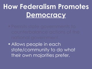 How Federalism Promotes Democracy Permits state governments to counterbalance actions of the national government. Allows people in each state/community to do what their own majorities prefer. 