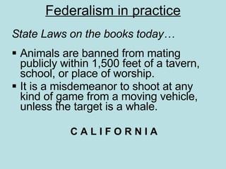 Federalism in practice State Laws on the books today… Animals are banned from mating publicly within 1,500 feet of a tavern, school, or place of worship.  It is a misdemeanor to shoot at any kind of game from a moving vehicle, unless the target is a whale.  C A L I F O R N I A 