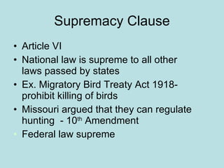 Supremacy Clause Article VI National law is supreme to all other laws passed by states Ex. Migratory Bird Treaty Act 1918-prohibit killing of birds Missouri argued that they can regulate hunting  - 10 th  Amendment Federal law supreme 