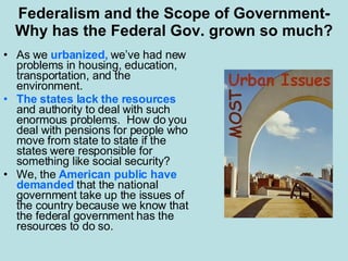 Federalism and the Scope of Government-Why has the Federal Gov. grown so much? As we  urbanized,  we’ve had new problems in housing, education, transportation, and the environment. The states lack the resources  and authority to deal with such enormous problems.  How do you deal with pensions for people who move from state to state if the states were responsible for something like social security? We, the  American public have demanded  that the national government take up the issues of the country because we know that the federal government has the resources to do so. 