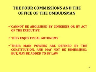 THE FOUR COMMISSIONS AND THE
OFFICE OF THE OMBUDSMAN
 CANNOT BE ABOLISHED BY CONGRESS OR BY ACT
OF THE EXECUTIVE
 THEY ENJOY FISCAL AUTONOMY
 THEIR MAIN POWERS ARE DEFINED BY THE
CONSTITUTION, AND MAY NOT BE DIMINISHED,
BUT, MAY BE ADDED TO BY LAW
10
 