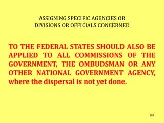 ASSIGNING SPECIFIC AGENCIES OR
DIVISIONS OR OFFICIALS CONCERNED
TO THE FEDERAL STATES SHOULD ALSO BE
APPLIED TO ALL COMMISSIONS OF THE
GOVERNMENT, THE OMBUDSMAN OR ANY
OTHER NATIONAL GOVERNMENT AGENCY,
where the dispersal is not yet done.
101
 