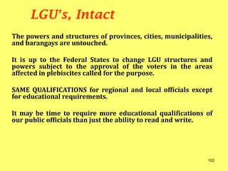 The powers and structures of provinces, cities, municipalities,
and barangays are untouched.
It is up to the Federal States to change LGU structures and
powers subject to the approval of the voters in the areas
affected in plebiscites called for the purpose.
SAME QUALIFICATIONS for regional and local officials except
for educational requirements.
It may be time to require more educational qualifications of
our public officials than just the ability to read and write.
LGU’s, Intact
102
 