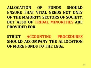 105
ALLOCATION OF FUNDS SHOULD
ENSURE THAT VITAL NEEDS NOT ONLY
OF THE MAJORITY SECTORS OF SOCIETY,
BUT ALSO OF TRIBAL MINORITIES ARE
PROVIDED FOR.
STRICT ACCOUNTING PROCEDURES
SHOULD ACCOMPANY THE ALLOCATION
OF MORE FUNDS TO THE LGUs.
 