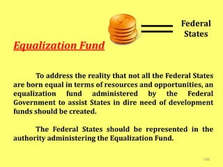 106
Equalization Fund
To address the reality that not all the Federal States
are born equal in terms of resources and opportunities, an
equalization fund administered by the Federal
Government to assist States in dire need of development
funds should be created.
The Federal States should be represented in the
authority administering the Equalization Fund.
Federal
States
 