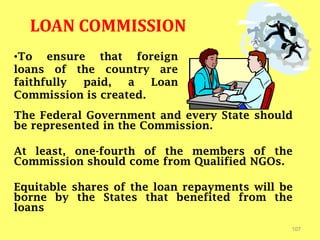 LOAN COMMISSION
The Federal Government and every State should
be represented in the Commission.
At least, one-fourth of the members of the
Commission should come from Qualified NGOs.
Equitable shares of the loan repayments will be
borne by the States that benefited from the
loans
107
•To ensure that foreign
loans of the country are
faithfully paid, a Loan
Commission is created.
 